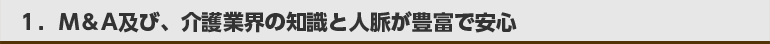 ①Ｍ＆Ａ及び、介護業界の知識と人脈が豊富で安心